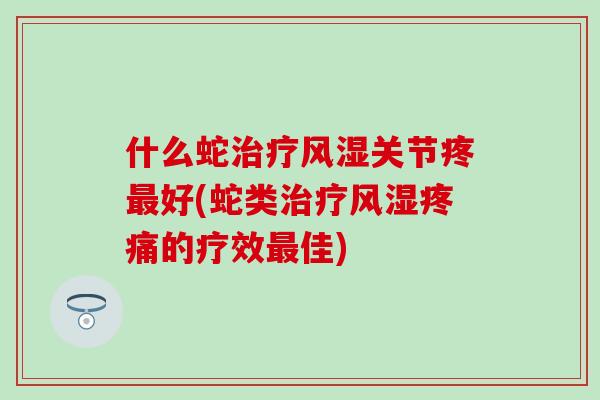 什么蛇治疗风湿关节疼最好(蛇类治疗风湿疼痛的疗效最佳)