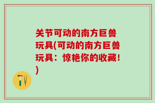 关节可动的南方巨兽 玩具(可动的南方巨兽玩具：惊艳你的收藏！)