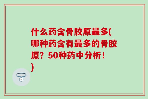什么药含骨胶原最多(哪种药含有最多的骨胶原？50种药中分析！)