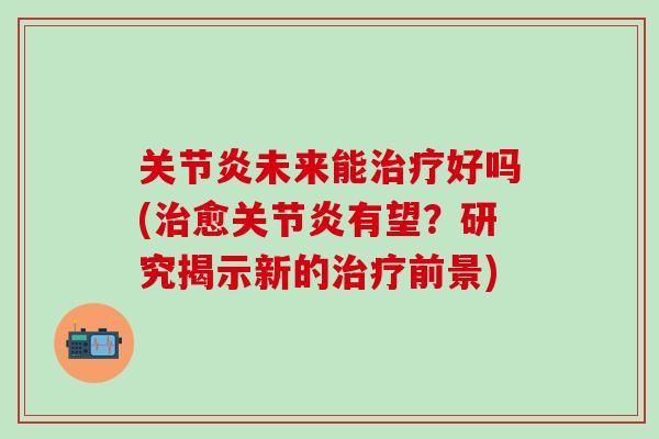 关节炎未来能治疗好吗(治愈关节炎有望？研究揭示新的治疗前景)