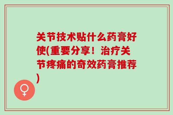 关节技术贴什么药膏好使(重要分享！治疗关节疼痛的奇效药膏推荐)