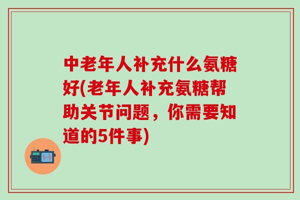 中老年人补充什么氨糖好(老年人补充氨糖帮助关节问题，你需要知道的5件事)