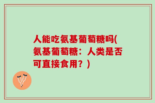 人能吃氨基葡萄糖吗(氨基葡萄糖：人类是否可直接食用？)