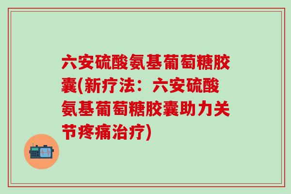 六安硫酸氨基葡萄糖胶囊(新疗法：六安硫酸氨基葡萄糖胶囊助力关节疼痛治疗)