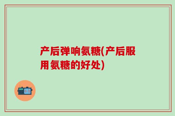 产后弹响氨糖(产后服用氨糖的好处)