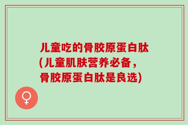 儿童吃的骨胶原蛋白肽(儿童肌肤营养必备，骨胶原蛋白肽是良选)