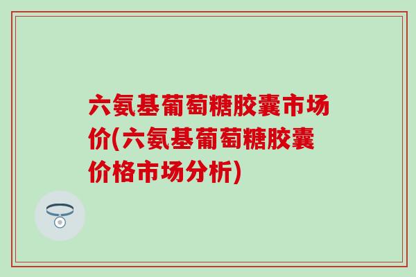 六氨基葡萄糖胶囊市场价(六氨基葡萄糖胶囊价格市场分析)