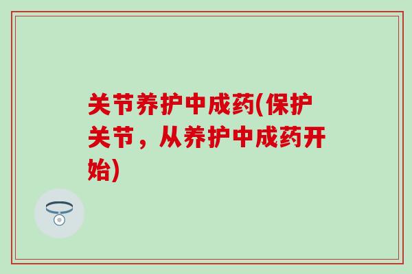 关节养护中成药(保护关节，从养护中成药开始)