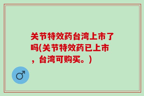 关节特效药台湾上市了吗(关节特效药已上市，台湾可购买。)