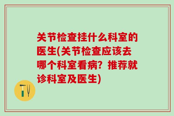 关节检查挂什么科室的医生(关节检查应该去哪个科室看病？推荐就诊科室及医生)