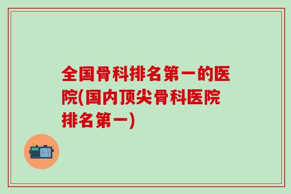 全国骨科排名第一的医院(国内骨科医院排名第一)