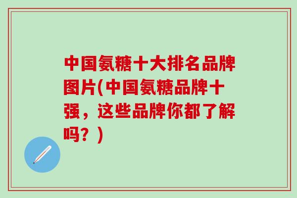 中国氨糖十大排名品牌图片(中国氨糖品牌十强，这些品牌你都了解吗？)