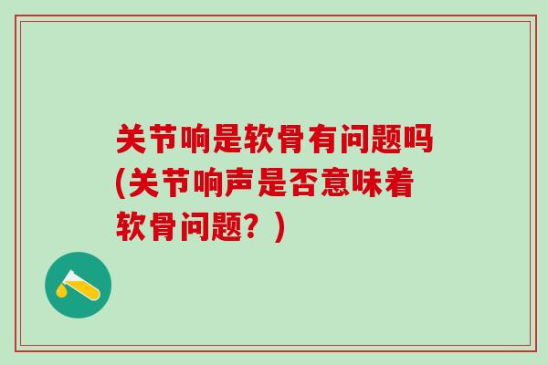 关节响是软骨有问题吗(关节响声是否意味着软骨问题？)