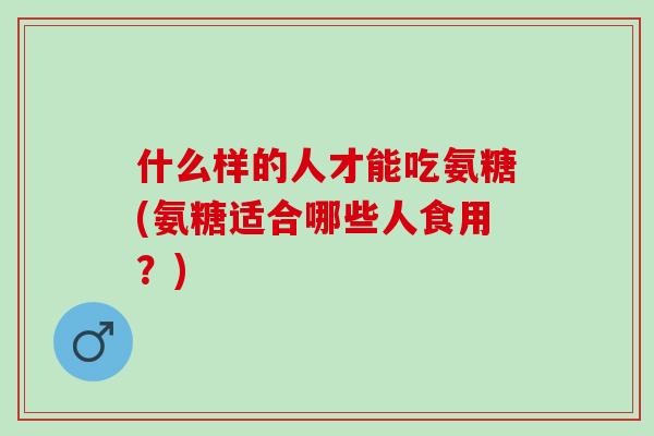 什么样的人才能吃氨糖(氨糖适合哪些人食用？)