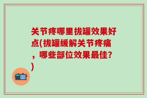 关节疼哪里拔罐效果好点(拔罐缓解关节,哪些部位效果佳?) 关节疼哪里拔罐效果好点(拔罐缓解关节,哪些部位效果佳?)