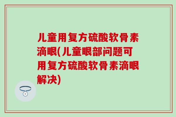 儿童用复方硫酸软骨素滴眼(儿童眼部问题可用复方硫酸软骨素滴眼解决)