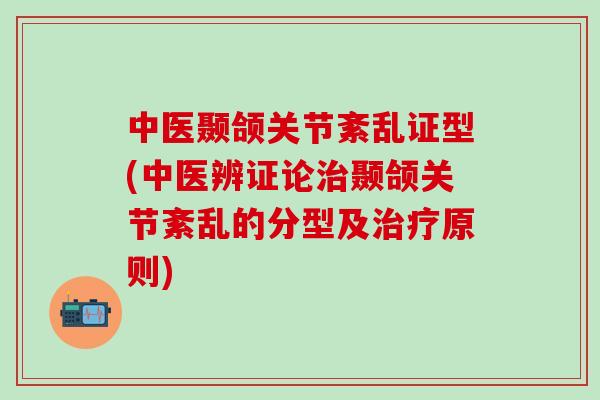 中医颞颌关节紊乱证型(中医辨证论治颞颌关节紊乱的分型及治疗原则)