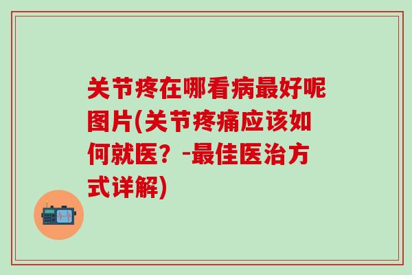 关节疼在哪看病最好呢图片(关节疼痛应该如何就医？-最佳医治方式详解)