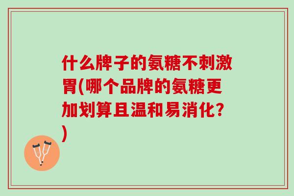 什么牌子的氨糖不刺激胃(哪个品牌的氨糖更加划算且温和易消化？)