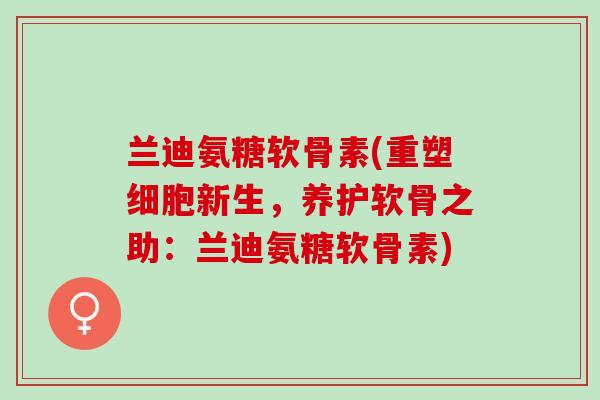 兰迪氨糖软骨素(重塑细胞新生，养护软骨之助：兰迪氨糖软骨素)