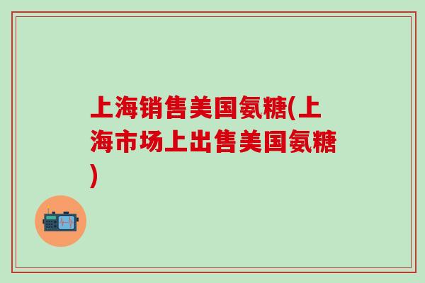 上海销售美国氨糖(上海市场上出售美国氨糖)