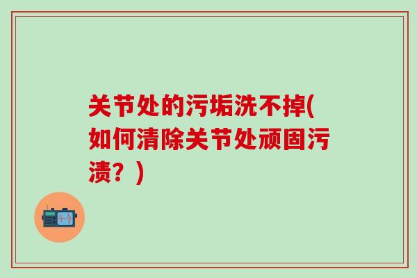 关节处的污垢洗不掉(如何清除关节处顽固污渍？)