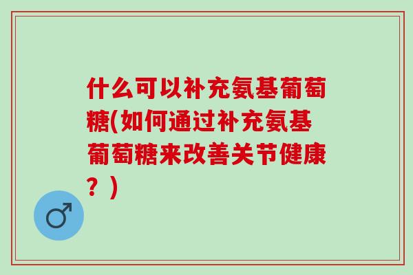 什么可以补充氨基葡萄糖(如何通过补充氨基葡萄糖来改善关节健康？)