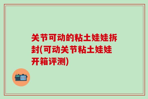 关节可动的粘土娃娃拆封(可动关节粘土娃娃开箱评测)