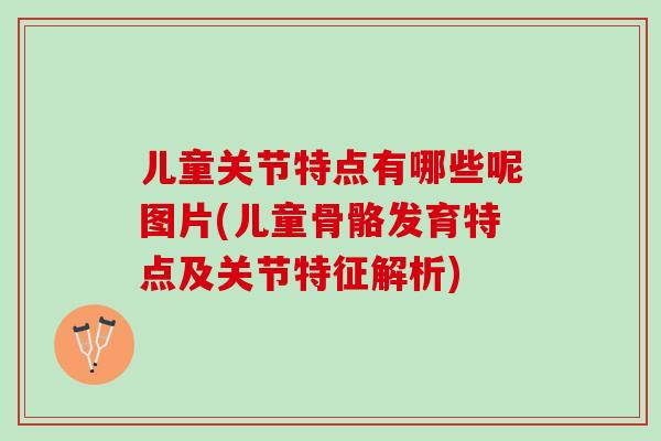 儿童关节特点有哪些呢图片(儿童骨骼发育特点及关节特征解析)