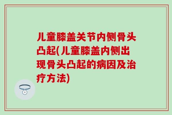儿童膝盖关节内侧骨头凸起(儿童膝盖内侧出现骨头凸起的病因及治疗方法)