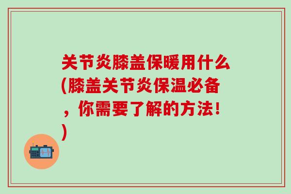 关节炎膝盖保暖用什么(膝盖关节炎保温必备，你需要了解的方法！)