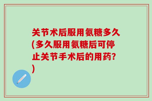 关节术后服用氨糖多久(多久服用氨糖后可停止关节手术后的用药？)