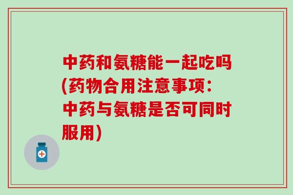 中药和氨糖能一起吃吗(药物合用注意事项：中药与氨糖是否可同时服用)