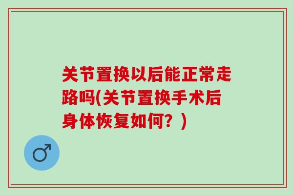 关节置换以后能正常走路吗(关节置换手术后身体恢复如何?) 关节置换以后能正常走路吗(关节置换手术后身体恢复如何?)