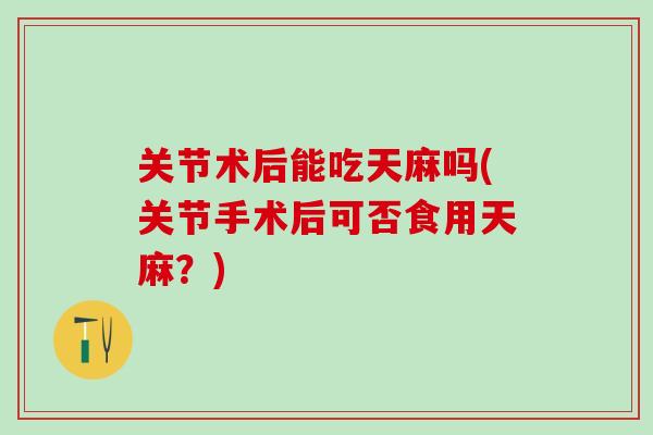 关节术后能吃天麻吗(关节手术后可否食用天麻？)