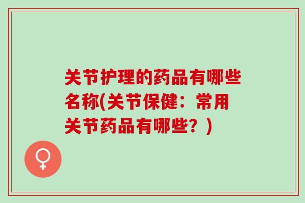 关节护理的药品有哪些名称(关节保健：常用关节药品有哪些？)