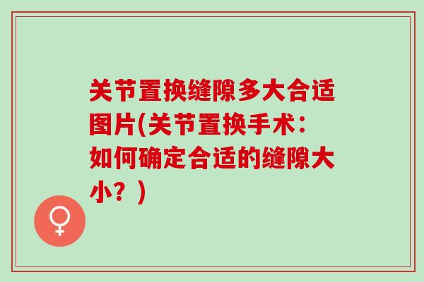 关节置换缝隙多大合适图片(关节置换手术：如何确定合适的缝隙大小？)