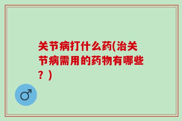 关节病打什么药(治关节病需用的药物有哪些？)