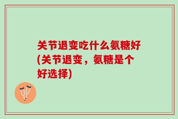 关节退变吃什么氨糖好(关节退变，氨糖是个好选择)