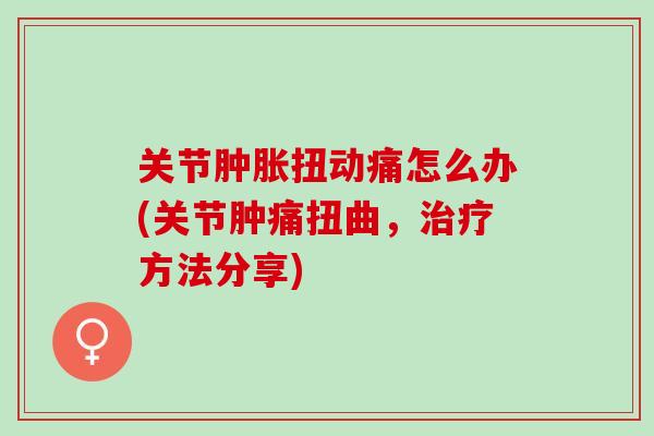 关节肿胀扭动痛怎么办(关节肿痛扭曲，治疗方法分享)