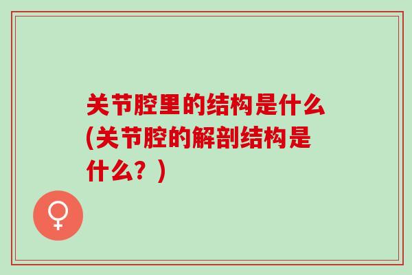 关节腔里的结构是什么(关节腔的解剖结构是什么？)