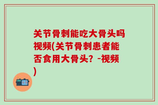 关节骨刺能吃大骨头吗视频(关节骨刺患者能否食用大骨头？-视频)