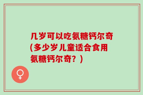 几岁可以吃氨糖钙尔奇(多少岁儿童适合食用氨糖钙尔奇?) 几岁可以吃氨糖钙尔奇(多少岁儿童适合食用氨糖钙尔奇?)