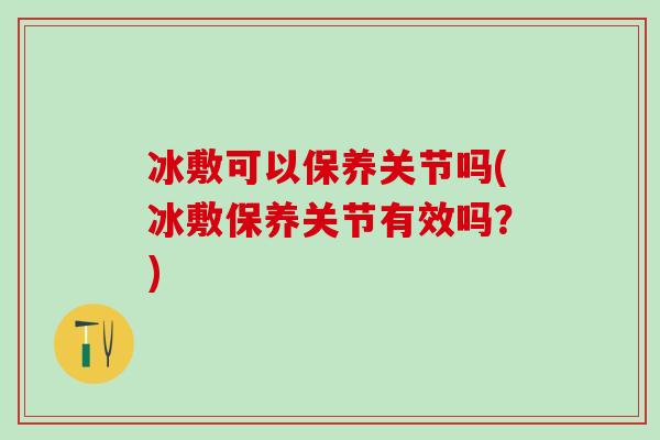 冰敷可以保养关节吗(冰敷保养关节有效吗？)