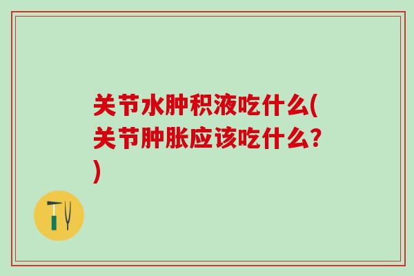 关节水肿积液吃什么(关节应该吃什么?) 关节水肿积液吃什么(关节应该吃什么?)