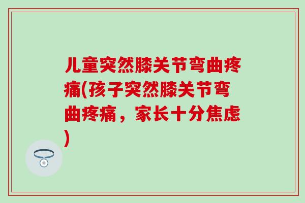 儿童突然膝关节弯曲疼痛(孩子突然膝关节弯曲疼痛，家长十分焦虑)