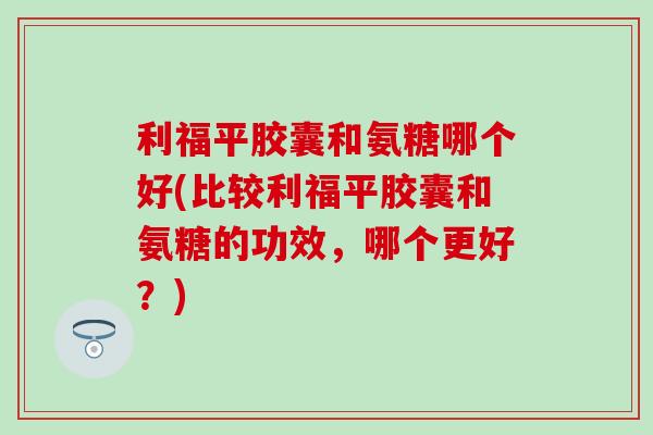 利福平胶囊和氨糖哪个好(比较利福平胶囊和氨糖的功效，哪个更好？)