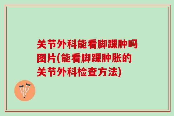 关节外科能看脚踝肿吗图片(能看脚踝肿胀的关节外科检查方法)