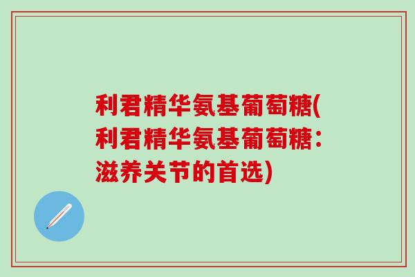 利君精华氨基葡萄糖(利君精华氨基葡萄糖：滋养关节的首选)