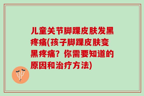儿童关节脚踝皮肤发黑疼痛(孩子脚踝皮肤变黑疼痛？你需要知道的原因和治疗方法)